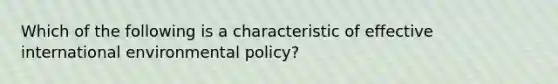 Which of the following is a characteristic of effective international environmental policy?