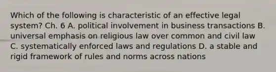 Which of the following is characteristic of an effective legal​ system? Ch. 6 A. political involvement in business transactions B. universal emphasis on religious law over common and civil law C. systematically enforced laws and regulations D. a stable and rigid framework of rules and norms across nations