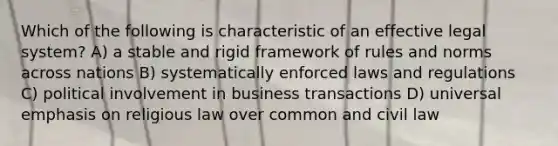 Which of the following is characteristic of an effective legal system? A) a stable and rigid framework of rules and norms across nations B) systematically enforced laws and regulations C) political involvement in business transactions D) universal emphasis on religious law over common and civil law