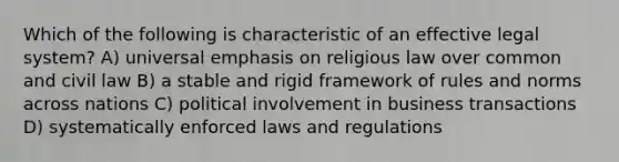 Which of the following is characteristic of an effective legal system? A) universal emphasis on religious law over common and civil law B) a stable and rigid framework of rules and norms across nations C) political involvement in business transactions D) systematically enforced laws and regulations