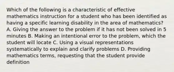 Which of the following is a characteristic of effective mathematics instruction for a student who has been identified as having a specific learning disability in the area of mathematics? A. Giving the answer to the problem if it has not been solved in 5 minutes B. Making an intentional error to the problem, which the student will locate C. Using a visual representations systematically to explain and clarify problems D. Providing mathematics terms, requesting that the student provide definition