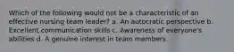 Which of the following would not be a characteristic of an effective nursing team leader? a. An autocratic perspective b. Excellent communication skills c. Awareness of everyone's abilities d. A genuine interest in team members