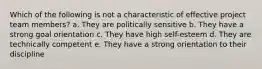 Which of the following is not a characteristic of effective project team members? a. They are politically sensitive b. They have a strong goal orientation c. They have high self-esteem d. They are technically competent e. They have a strong orientation to their discipline
