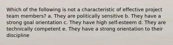 Which of the following is not a characteristic of effective project team members? a. They are politically sensitive b. They have a strong goal orientation c. They have high self-esteem d. They are technically competent e. They have a strong orientation to their discipline