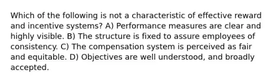 Which of the following is not a characteristic of effective reward and incentive systems? A) Performance measures are clear and highly visible. B) The structure is fixed to assure employees of consistency. C) The compensation system is perceived as fair and equitable. D) Objectives are well understood, and broadly accepted.