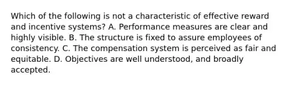 Which of the following is not a characteristic of effective reward and incentive systems? A. Performance measures are clear and highly visible. B. The structure is fixed to assure employees of consistency. C. The compensation system is perceived as fair and equitable. D. Objectives are well understood, and broadly accepted.