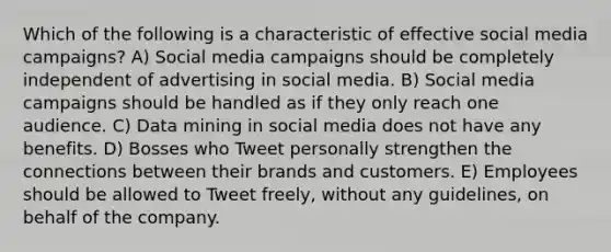 Which of the following is a characteristic of effective social media campaigns? A) Social media campaigns should be completely independent of advertising in social media. B) Social media campaigns should be handled as if they only reach one audience. C) Data mining in social media does not have any benefits. D) Bosses who Tweet personally strengthen the connections between their brands and customers. E) Employees should be allowed to Tweet freely, without any guidelines, on behalf of the company.