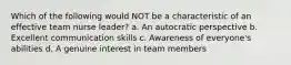 Which of the following would NOT be a characteristic of an effective team nurse leader? a. An autocratic perspective b. Excellent communication skills c. Awareness of everyone's abilities d. A genuine interest in team members