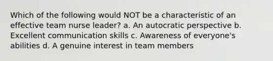 Which of the following would NOT be a characteristic of an effective team nurse leader? a. An autocratic perspective b. Excellent communication skills c. Awareness of everyone's abilities d. A genuine interest in team members