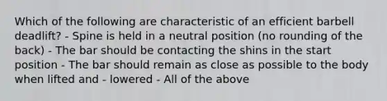 Which of the following are characteristic of an efficient barbell deadlift? - Spine is held in a neutral position (no rounding of the back) - The bar should be contacting the shins in the start position - The bar should remain as close as possible to the body when lifted and - lowered - All of the above