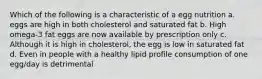 Which of the following is a characteristic of a egg nutrition a. eggs are high in both cholesterol and saturated fat b. High omega-3 fat eggs are now available by prescription only c. Although it is high in cholesterol, the egg is low in saturated fat d. Even in people with a healthy lipid profile consumption of one egg/day is detrimental