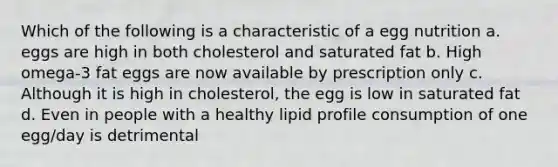 Which of the following is a characteristic of a egg nutrition a. eggs are high in both cholesterol and saturated fat b. High omega-3 fat eggs are now available by prescription only c. Although it is high in cholesterol, the egg is low in saturated fat d. Even in people with a healthy lipid profile consumption of one egg/day is detrimental