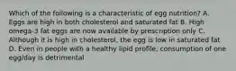 Which of the following is a characteristic of egg nutrition? A. Eggs are high in both cholesterol and saturated fat B. High omega-3 fat eggs are now available by prescription only C. Although it is high in cholesterol, the egg is low in saturated fat D. Even in people with a healthy lipid profile, consumption of one egg/day is detrimental