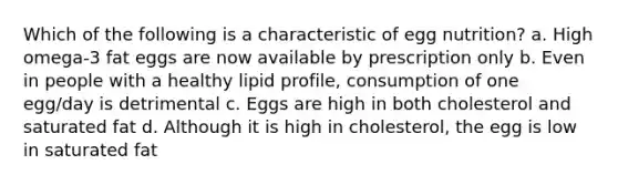 Which of the following is a characteristic of egg nutrition? a. High omega-3 fat eggs are now available by prescription only b. Even in people with a healthy lipid profile, consumption of one egg/day is detrimental c. Eggs are high in both cholesterol and saturated fat d. Although it is high in cholesterol, the egg is low in saturated fat