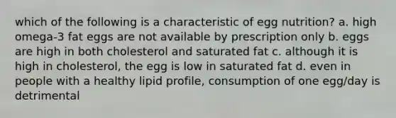 which of the following is a characteristic of egg nutrition? a. high omega-3 fat eggs are not available by prescription only b. eggs are high in both cholesterol and saturated fat c. although it is high in cholesterol, the egg is low in saturated fat d. even in people with a healthy lipid profile, consumption of one egg/day is detrimental