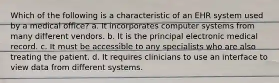 Which of the following is a characteristic of an EHR system used by a medical office? a. It incorporates computer systems from many different vendors. b. It is the principal electronic medical record. c. It must be accessible to any specialists who are also treating the patient. d. It requires clinicians to use an interface to view data from different systems.