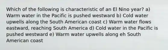 Which of the following is characteristic of an El Nino year? a) Warm water in the Pacific is pushed westward b) Cold water upwells along the South American coast c) Warm water flows eastward, reaching South America d) Cold water in the Pacific is pushed westward e) Warm water upwells along eh South American coast