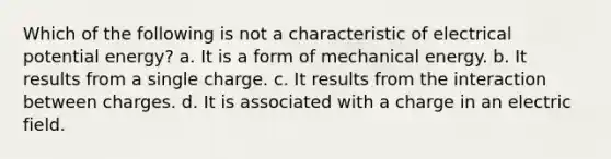 Which of the following is not a characteristic of electrical potential energy? a. It is a form of mechanical energy. b. It results from a single charge. c. It results from the interaction between charges. d. It is associated with a charge in an electric field.