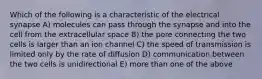 Which of the following is a characteristic of the electrical synapse A) molecules can pass through the synapse and into the cell from the extracellular space B) the pore connecting the two cells is larger than an ion channel C) the speed of transmission is limited only by the rate of diffusion D) communication between the two cells is unidirectional E) more than one of the above