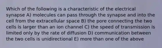 Which of the following is a characteristic of the electrical synapse A) molecules can pass through the synapse and into the cell from the extracellular space B) the pore connecting the two cells is larger than an ion channel C) the speed of transmission is limited only by the rate of diffusion D) communication between the two cells is unidirectional E) more than one of the above