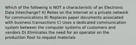 Which of the following is NOT a characteristic of an Electronic Data Interchange? A) Relies on the internet or a private network for communications B) Replaces paper documents associated with business transactions C) Uses a dedicated communication system between the computer systems of customers and vendors D) Eliminates the need for an operator on the production floor to request materials