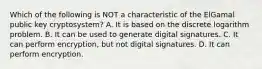 Which of the following is NOT a characteristic of the ElGamal public key cryptosystem? A. It is based on the discrete logarithm problem. B. It can be used to generate digital signatures. C. It can perform encryption, but not digital signatures. D. It can perform encryption.