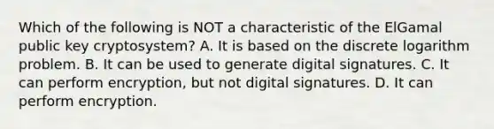 Which of the following is NOT a characteristic of the ElGamal public key cryptosystem? A. It is based on the discrete logarithm problem. B. It can be used to generate digital signatures. C. It can perform encryption, but not digital signatures. D. It can perform encryption.