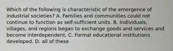 Which of the following is characteristic of the emergence of industrial societies? A. Families and communities could not continue to function as self-sufficient units. B. Individuals, villages, and regions began to exchange goods and services and become interdependent. C. Formal educational institutions developed. D. all of these