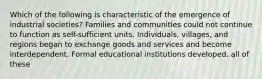 Which of the following is characteristic of the emergence of industrial societies? Families and communities could not continue to function as self-sufficient units. Individuals, villages, and regions began to exchange goods and services and become interdependent. Formal educational institutions developed. all of these