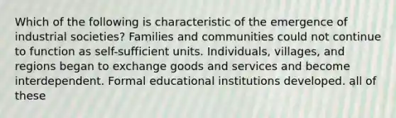 Which of the following is characteristic of the emergence of industrial societies? Families and communities could not continue to function as self-sufficient units. Individuals, villages, and regions began to exchange goods and services and become interdependent. Formal educational institutions developed. all of these