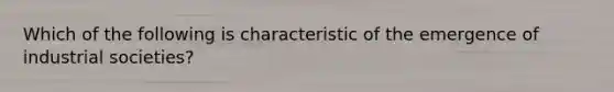 Which of the following is characteristic of the emergence of industrial societies?