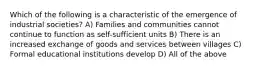 Which of the following is a characteristic of the emergence of industrial societies? A) Families and communities cannot continue to function as self-sufficient units B) There is an increased exchange of goods and services between villages C) Formal educational institutions develop D) All of the above