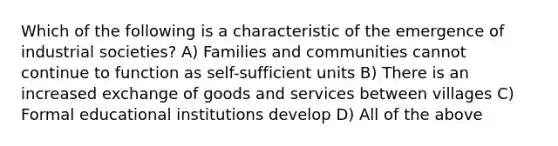 Which of the following is a characteristic of the emergence of industrial societies? A) Families and communities cannot continue to function as self-sufficient units B) There is an increased exchange of goods and services between villages C) Formal educational institutions develop D) All of the above