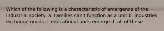 Which of the following is a characteristic of emergence of the industrial society: a. Families can't function as a unit b. industries exchange goods c. educational units emerge d. all of these