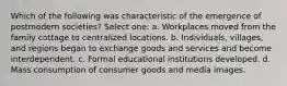 Which of the following was characteristic of the emergence of postmodern societies? Select one: a. Workplaces moved from the family cottage to centralized locations. b. Individuals, villages, and regions began to exchange goods and services and become interdependent. c. Formal educational institutions developed. d. Mass consumption of consumer goods and media images.