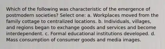 Which of the following was characteristic of the emergence of postmodern societies? Select one: a. Workplaces moved from the family cottage to centralized locations. b. Individuals, villages, and regions began to exchange goods and services and become interdependent. c. Formal educational institutions developed. d. Mass consumption of consumer goods and media images.