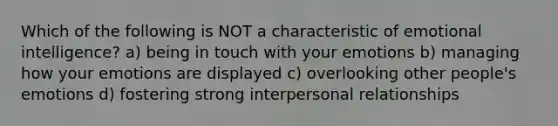 Which of the following is NOT a characteristic of emotional intelligence? a) being in touch with your emotions b) managing how your emotions are displayed c) overlooking other people's emotions d) fostering strong interpersonal relationships