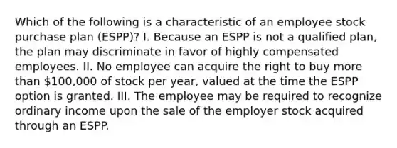 Which of the following is a characteristic of an employee stock purchase plan (ESPP)? I. Because an ESPP is not a qualified plan, the plan may discriminate in favor of highly compensated employees. II. No employee can acquire the right to buy more than 100,000 of stock per year, valued at the time the ESPP option is granted. III. The employee may be required to recognize ordinary income upon the sale of the employer stock acquired through an ESPP.