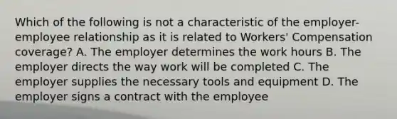 Which of the following is not a characteristic of the employer-employee relationship as it is related to Workers' Compensation coverage? A. The employer determines the work hours B. The employer directs the way work will be completed C. The employer supplies the necessary tools and equipment D. The employer signs a contract with the employee