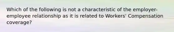 Which of the following is not a characteristic of the employer-employee relationship as it is related to Workers' Compensation coverage?