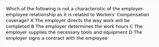 Which of the following is not a characteristic of the employer-employee relationship as it is related to Workers' Compensation coverage? A The employer directs the way work will be completed B The employer determines the work hours C The employer supplies the necessary tools and equipment D The employer signs a contract with the employee