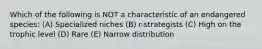 Which of the following is NOT a characteristic of an endangered species: (A) Specialized niches (B) r-strategists (C) High on the trophic level (D) Rare (E) Narrow distribution