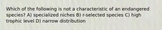 Which of the following is not a characteristic of an endangered species? A) specialized niches B) r-selected species C) high trophic level D) narrow distribution