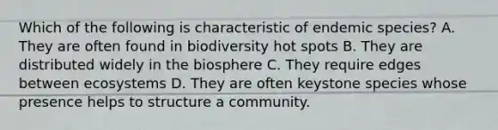 Which of the following is characteristic of endemic species? A. They are often found in biodiversity hot spots B. They are distributed widely in the biosphere C. They require edges between ecosystems D. They are often keystone species whose presence helps to structure a community.