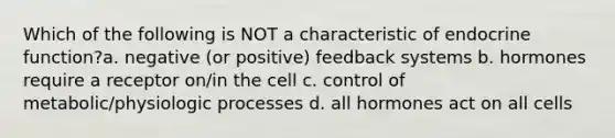 Which of the following is NOT a characteristic of endocrine function?a. negative (or positive) feedback systems b. hormones require a receptor on/in the cell c. control of metabolic/physiologic processes d. all hormones act on all cells