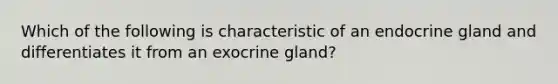 Which of the following is characteristic of an endocrine gland and differentiates it from an exocrine gland?