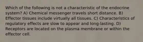 Which of the following is not a characteristic of the endocrine system? A) Chemical messenger travels short distance. B) Effector tissues include virtually all tissues. C) Characteristics of regulatory effects are slow to appear and long-lasting. D) Receptors are located on the plasma membrane or within the effector cell.