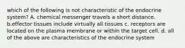which of the following is not characteristic of the endocrine system? A. chemical messenger travels a short distance. b.effector tissues include virtually all tissues c. receptors are located on the plasma membrane or within the target cell. d. all of the above are characteristics of the endocrine system