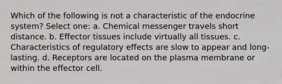 Which of the following is not a characteristic of the endocrine system? Select one: a. Chemical messenger travels short distance. b. Effector tissues include virtually all tissues. c. Characteristics of regulatory effects are slow to appear and long-lasting. d. Receptors are located on the plasma membrane or within the effector cell.