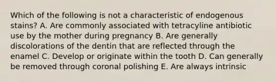 Which of the following is not a characteristic of endogenous stains? A. Are commonly associated with tetracyline antibiotic use by the mother during pregnancy B. Are generally discolorations of the dentin that are reflected through the enamel C. Develop or originate within the tooth D. Can generally be removed through coronal polishing E. Are always intrinsic